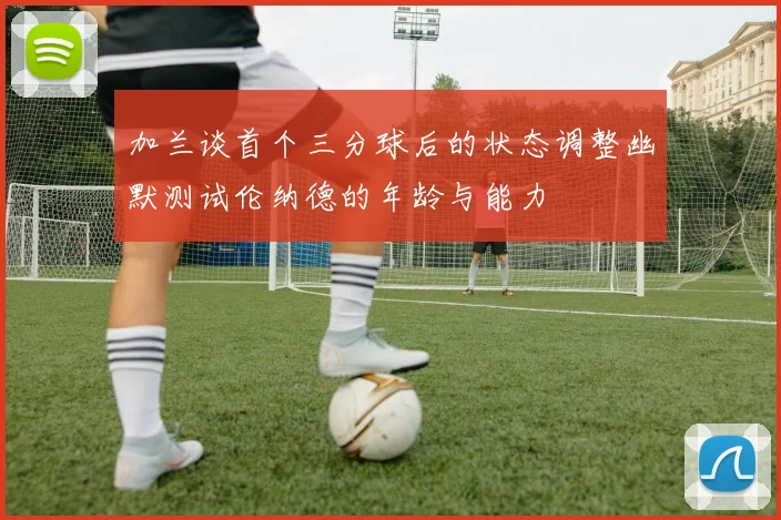 加兰谈首个三分球后的状态调整幽默测试伦纳德的年龄与能力