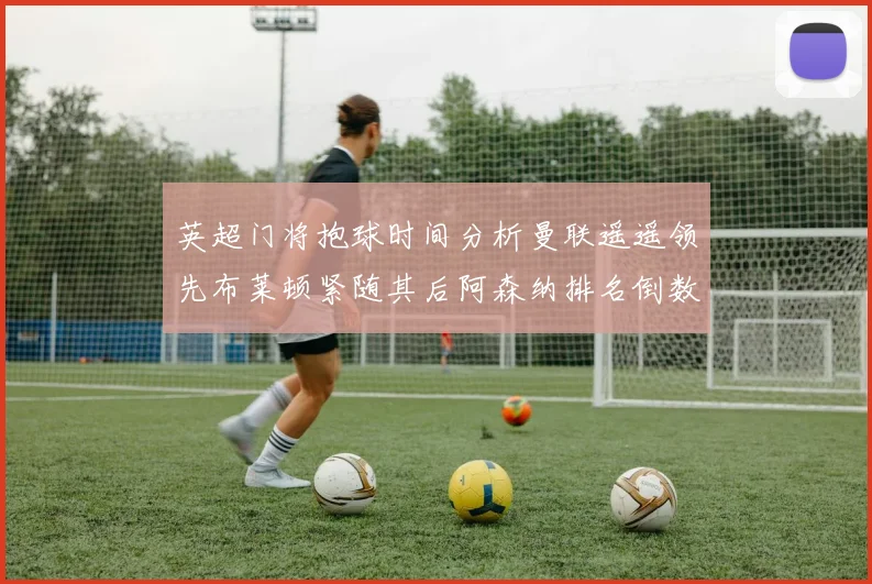 英超门将抱球时间分析曼联遥遥领先布莱顿紧随其后阿森纳排名倒数第三