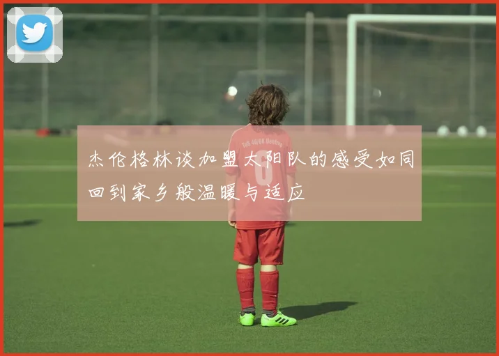 杰伦格林谈加盟太阳队的感受如同回到家乡般温暖与适应
