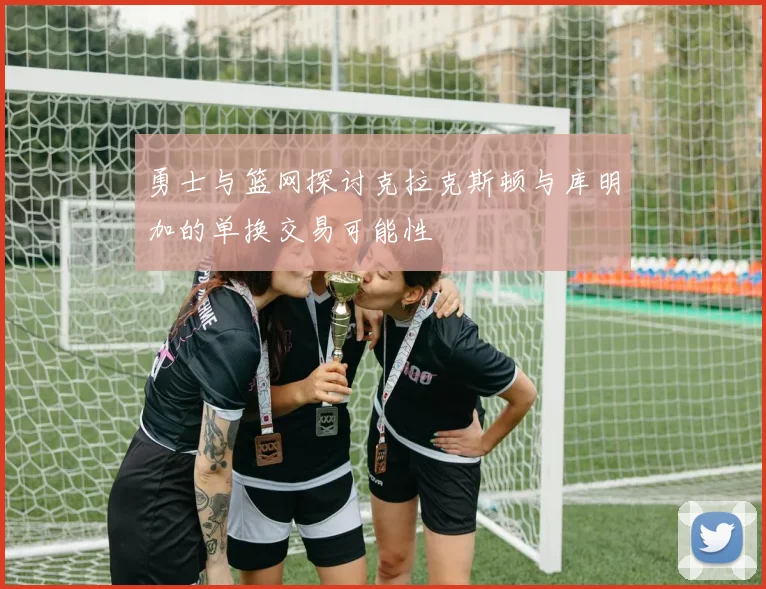 勇士与篮网探讨克拉克斯顿与库明加的单换交易可能性