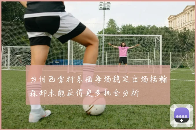 为何西索科乐福每场稳定出场杨瀚森却未能获得更多机会分析