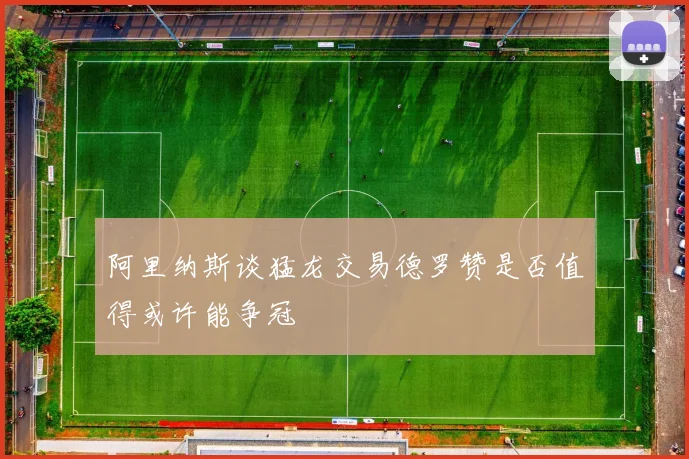 阿里纳斯谈猛龙交易德罗赞是否值得或许能争冠