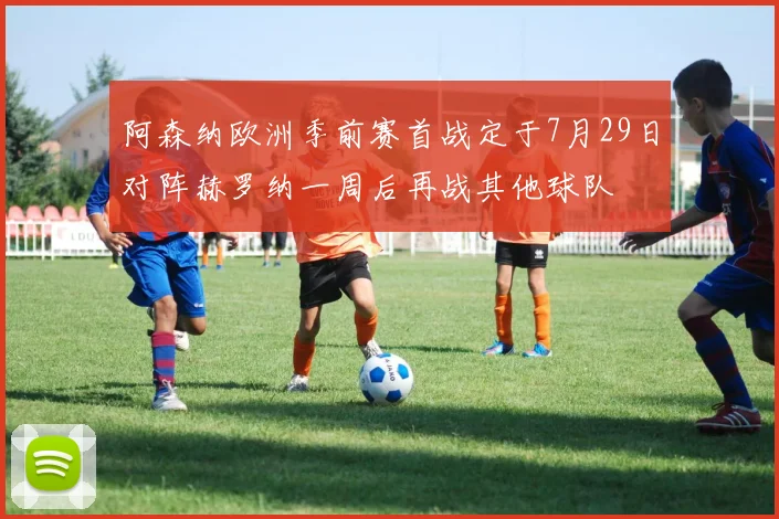 阿森纳欧洲季前赛首战定于7月29日对阵赫罗纳一周后再战其他球队
