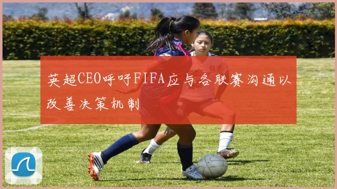 英超CEO呼吁FIFA应与各联赛沟通以改善决策机制