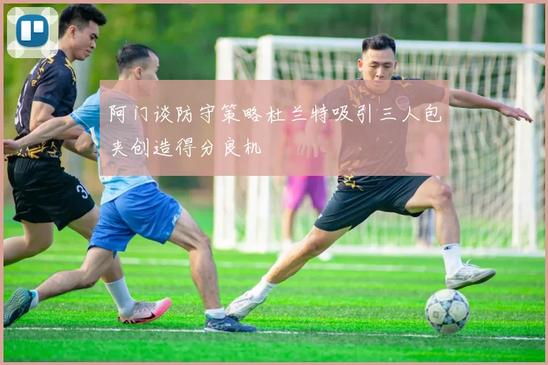 阿门谈防守策略杜兰特吸引三人包夹创造得分良机