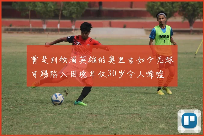 曾是利物浦英雄的奥里吉如今无球可踢陷入困境年仅30岁令人唏嘘