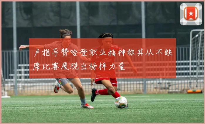 卢指导赞哈登职业精神称其从不缺席比赛展现出榜样力量