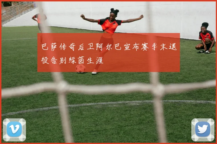 巴萨传奇后卫阿尔巴宣布赛季末退役告别绿茵生涯