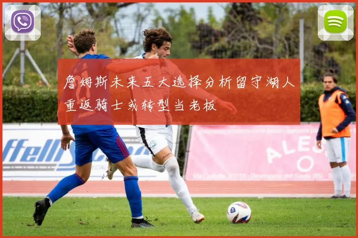 詹姆斯未来五大选择分析留守湖人重返骑士或转型当老板