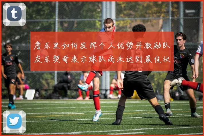 詹东里如何发挥个人优势并激励队友东契奇表示球队尚未达到最佳状态