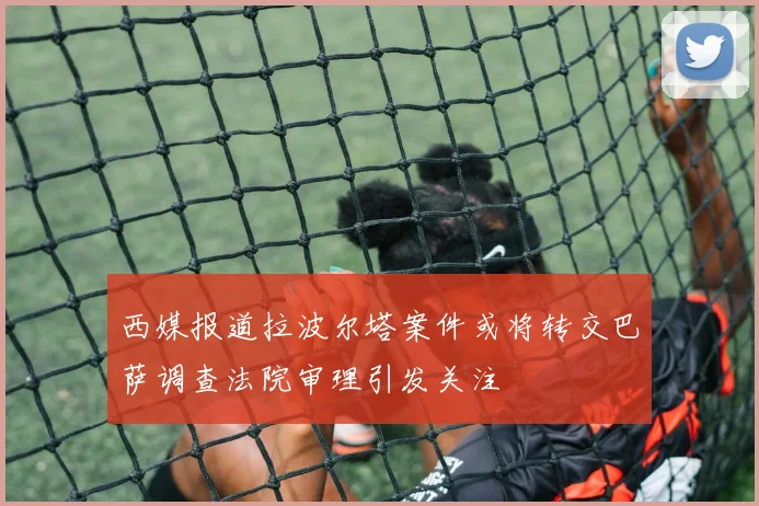 西媒报道拉波尔塔案件或将转交巴萨调查法院审理引发关注