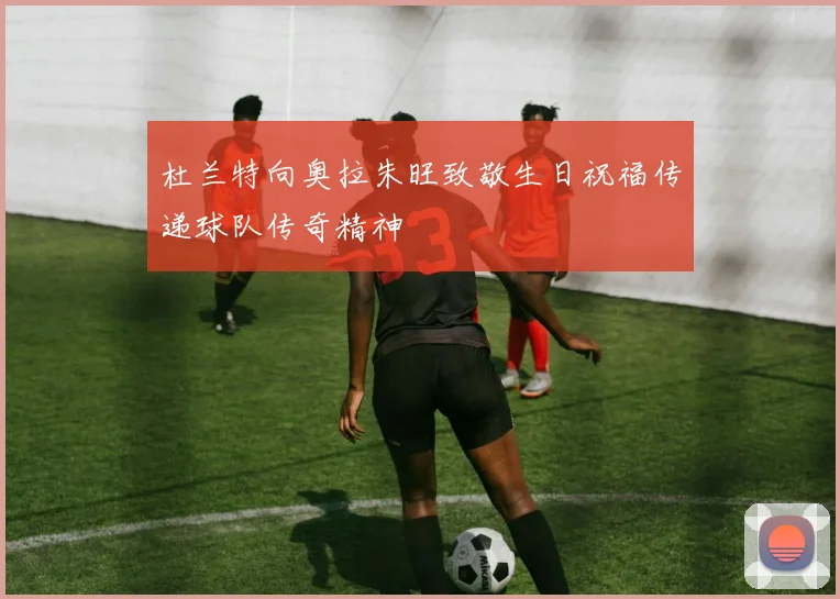 杜兰特向奥拉朱旺致敬生日祝福传递球队传奇精神