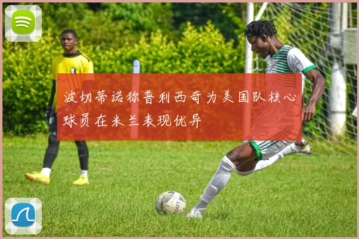 波切蒂诺称普利西奇为美国队核心球员在米兰表现优异