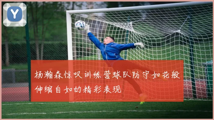 杨瀚森惊叹训练营球队防守如花般伸缩自如的精彩表现