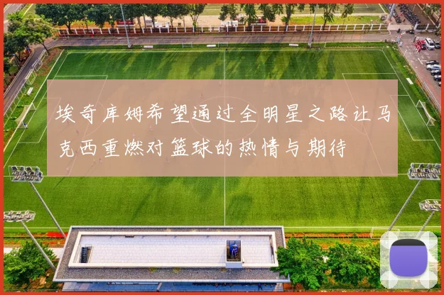 埃奇库姆希望通过全明星之路让马克西重燃对篮球的热情与期待