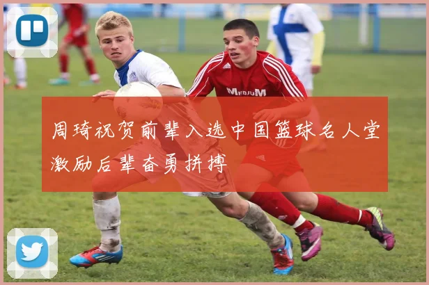 周琦祝贺前辈入选中国篮球名人堂激励后辈奋勇拼搏