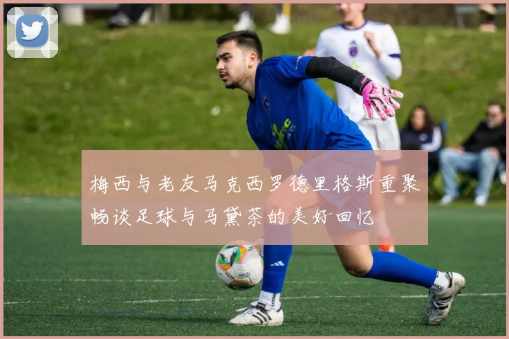 梅西与老友马克西罗德里格斯重聚畅谈足球与马黛茶的美好回忆