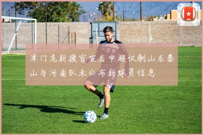 津门虎新援官宣后中超仅剩山东泰山与河南队未公布新球员信息