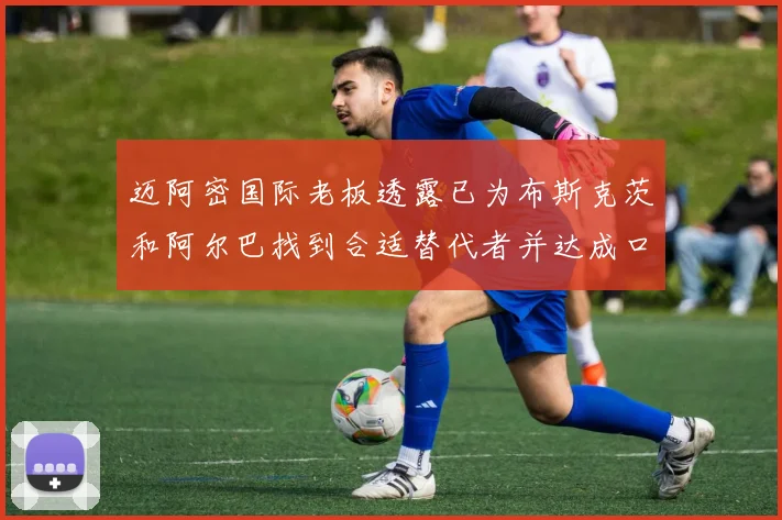 迈阿密国际老板透露已为布斯克茨和阿尔巴找到合适替代者并达成口头协议