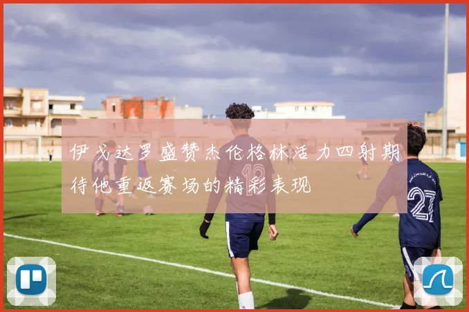 伊戈达罗盛赞杰伦格林活力四射期待他重返赛场的精彩表现
