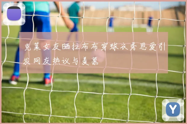 克莱女友晒拉布布穿球衣秀恩爱引发网友热议与羡慕