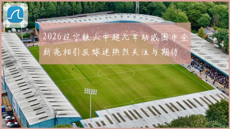 2026辽宁铁人中超元年助威围巾全新亮相引发球迷热烈关注与期待