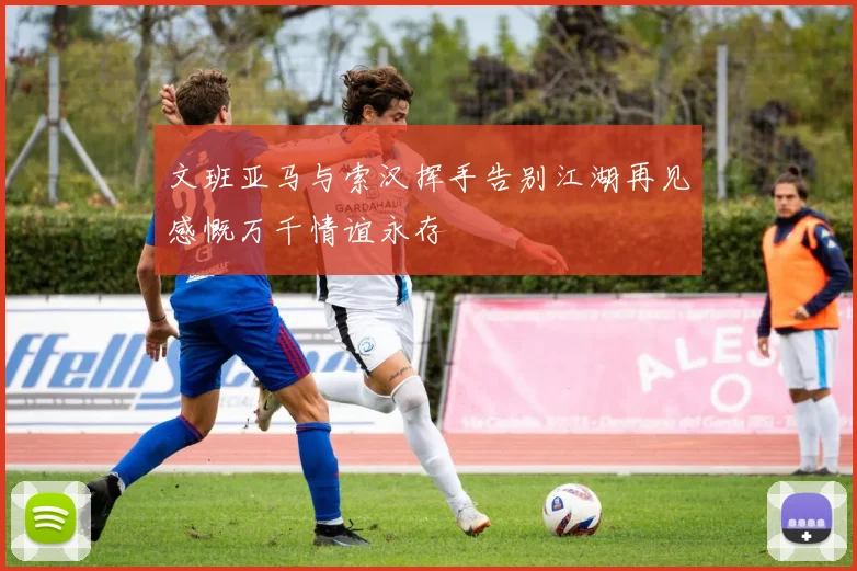 文班亚马与索汉挥手告别江湖再见感慨万千情谊永存