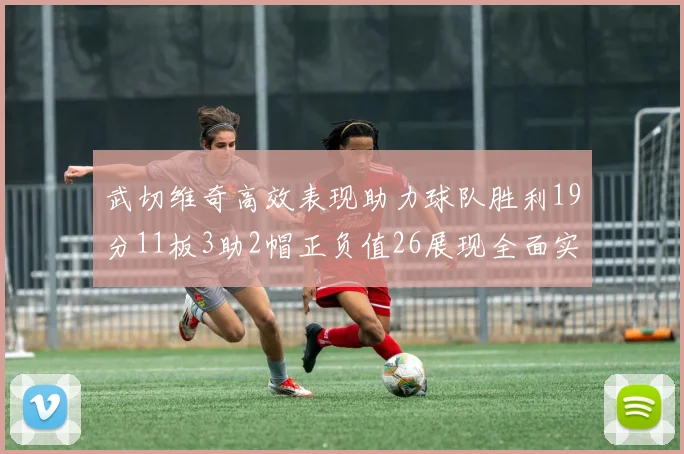 武切维奇高效表现助力球队胜利19分11板3助2帽正负值26展现全面实力