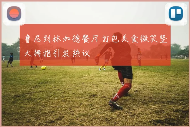 鲁尼到林加德餐厅打包美食微笑竖大拇指引发热议